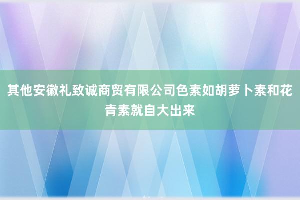 其他安徽礼致诚商贸有限公司色素如胡萝卜素和花青素就自大出来
