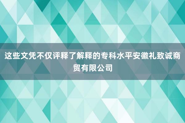 这些文凭不仅评释了解释的专科水平安徽礼致诚商贸有限公司
